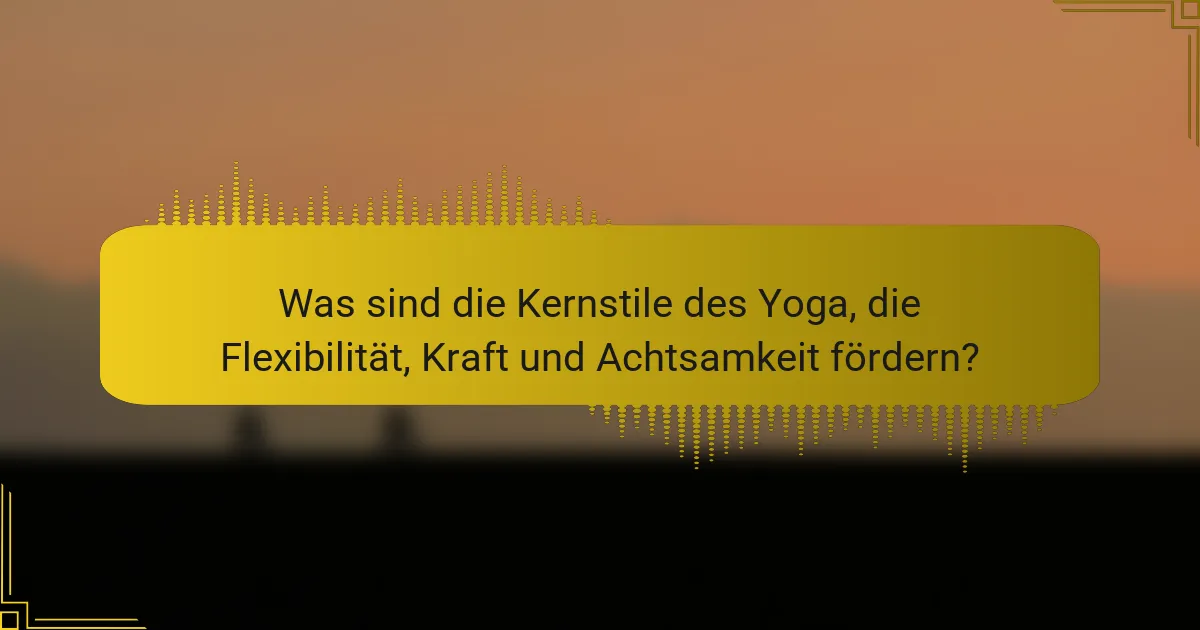 Was sind die Kernstile des Yoga, die Flexibilität, Kraft und Achtsamkeit fördern?