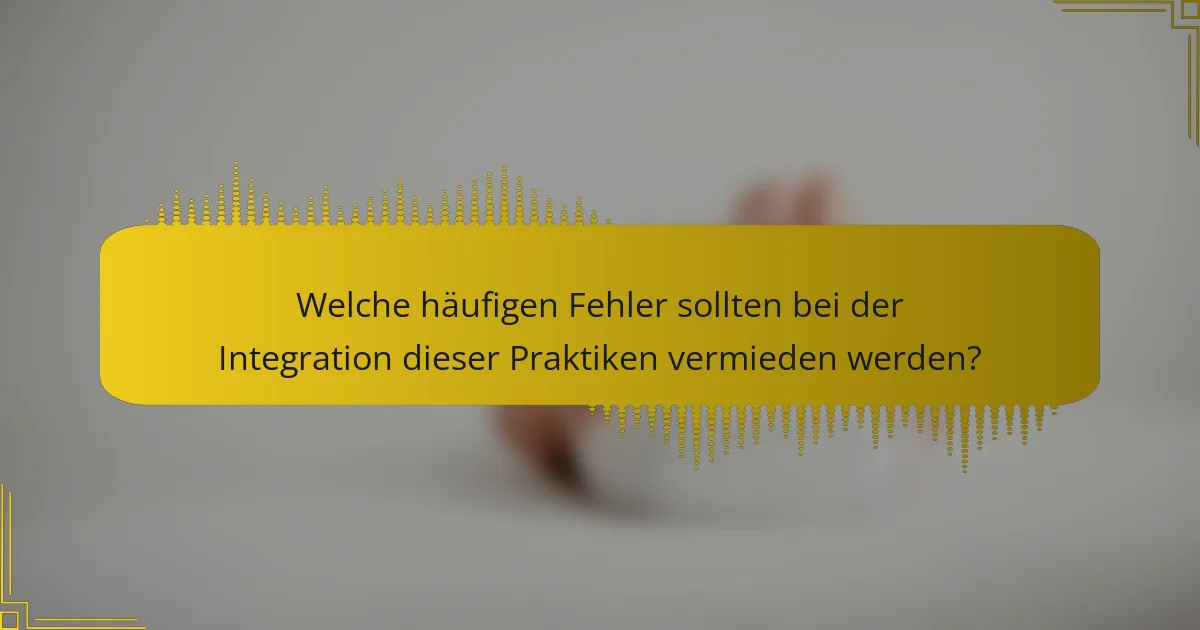 Welche häufigen Fehler sollten bei der Integration dieser Praktiken vermieden werden?