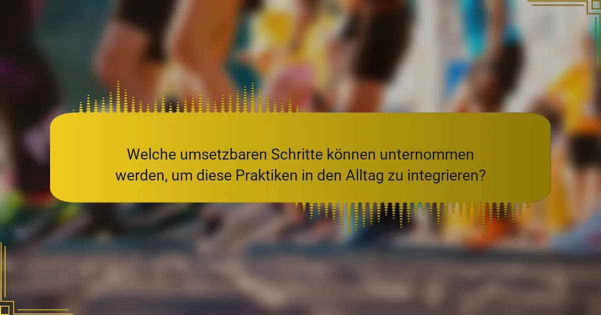 Welche umsetzbaren Schritte können unternommen werden, um diese Praktiken in den Alltag zu integrieren?