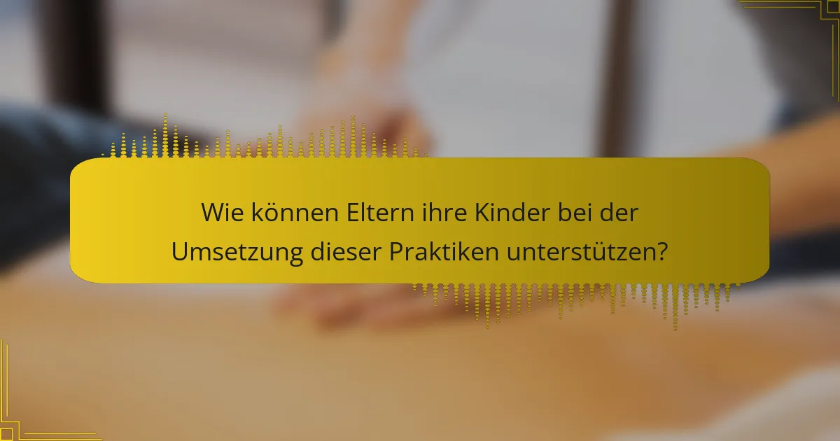Wie können Eltern ihre Kinder bei der Umsetzung dieser Praktiken unterstützen?